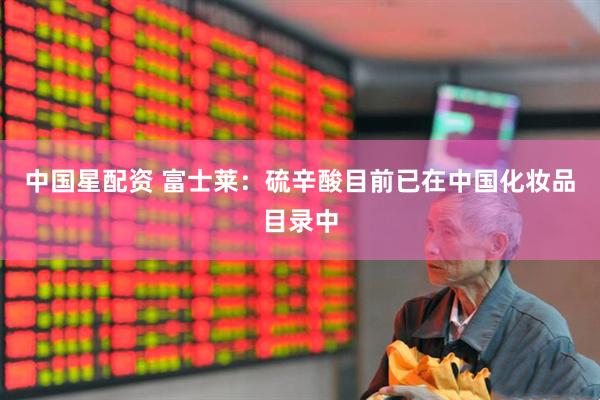 中国星配资 富士莱：硫辛酸目前已在中国化妆品目录中
