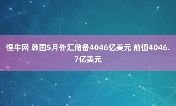 恒牛网 韩国5月外汇储备4046亿美元 前值4046.7亿美元