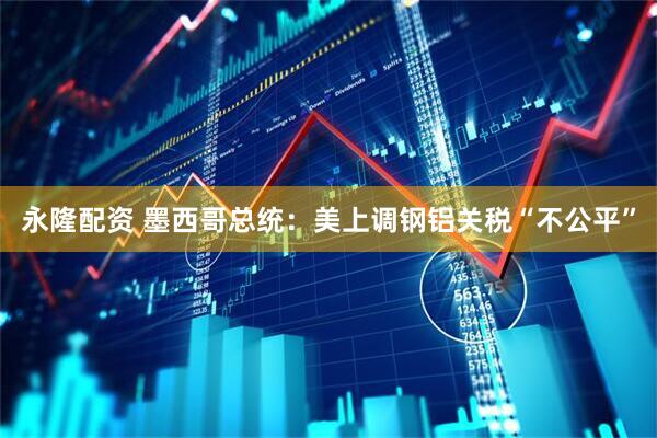 永隆配资 墨西哥总统：美上调钢铝关税“不公平”