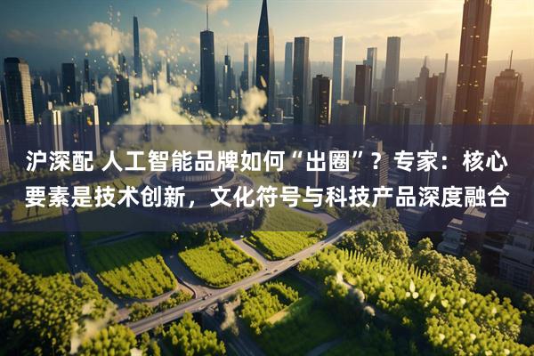 沪深配 人工智能品牌如何“出圈”？专家：核心要素是技术创新，文化符号与科技产品深度融合