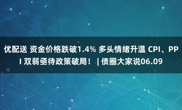 优配送 资金价格跌破1.4% 多头情绪升温 CPI、PPI 双弱亟待政策破局！ | 债圈大家说06.09