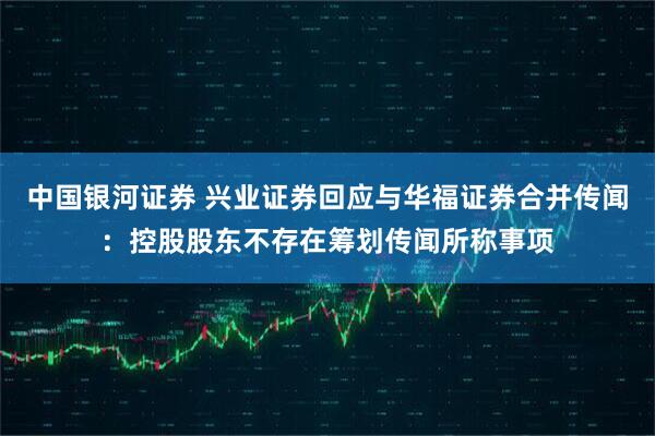中国银河证券 兴业证券回应与华福证券合并传闻：控股股东不存在筹划传闻所称事项