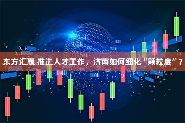 东方汇赢 推进人才工作，济南如何细化“颗粒度”？