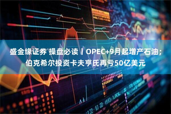 盛金缘证券 操盘必读丨OPEC+9月起增产石油；伯克希尔投资卡夫亨氏再亏50亿美元