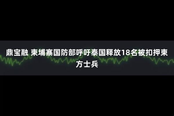 鼎宝融 柬埔寨国防部呼吁泰国释放18名被扣押柬方士兵