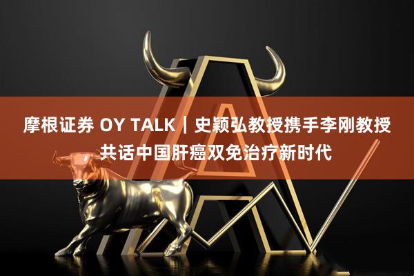 摩根证券 OY TALK｜史颖弘教授携手李刚教授，共话中国肝癌双免治疗新时代