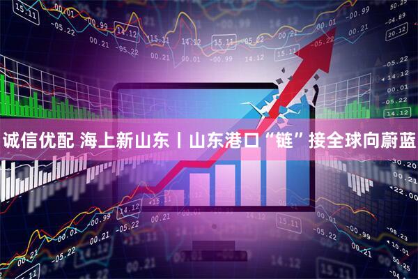 诚信优配 海上新山东丨山东港口“链”接全球向蔚蓝