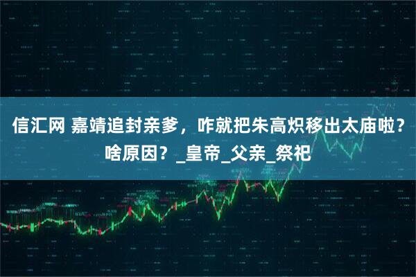 信汇网 嘉靖追封亲爹，咋就把朱高炽移出太庙啦？啥原因？_皇帝_父亲_祭祀