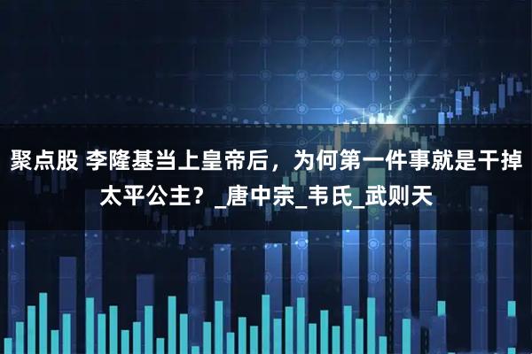 聚点股 李隆基当上皇帝后，为何第一件事就是干掉太平公主？_唐中宗_韦氏_武则天
