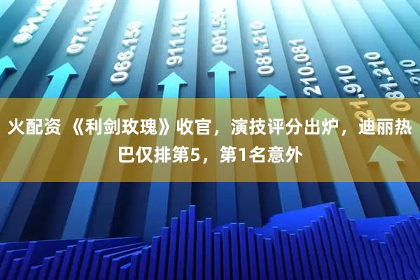 火配资 《利剑玫瑰》收官，演技评分出炉，迪丽热巴仅排第5，第1名意外