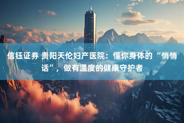 信钰证券 贵阳天伦妇产医院：懂你身体的 “悄悄话”，做有温度的健康守护者