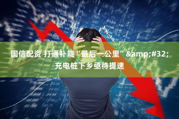 国信配资 打通补能“最后一公里”&#32;充电桩下乡亟待提速