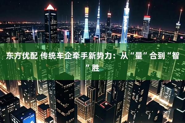 东方优配 传统车企牵手新势力：从“量”合到“智”胜