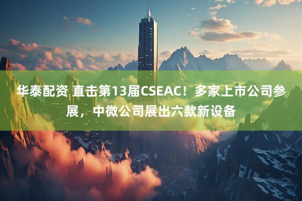华泰配资 直击第13届CSEAC！多家上市公司参展，中微公司展出六款新设备