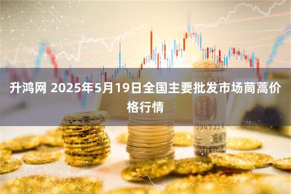 升鸿网 2025年5月19日全国主要批发市场茼蒿价格行情