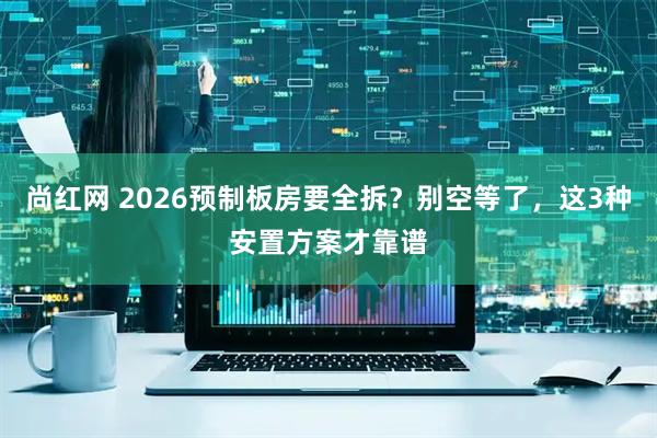 尚红网 2026预制板房要全拆？别空等了，这3种安置方案才靠谱